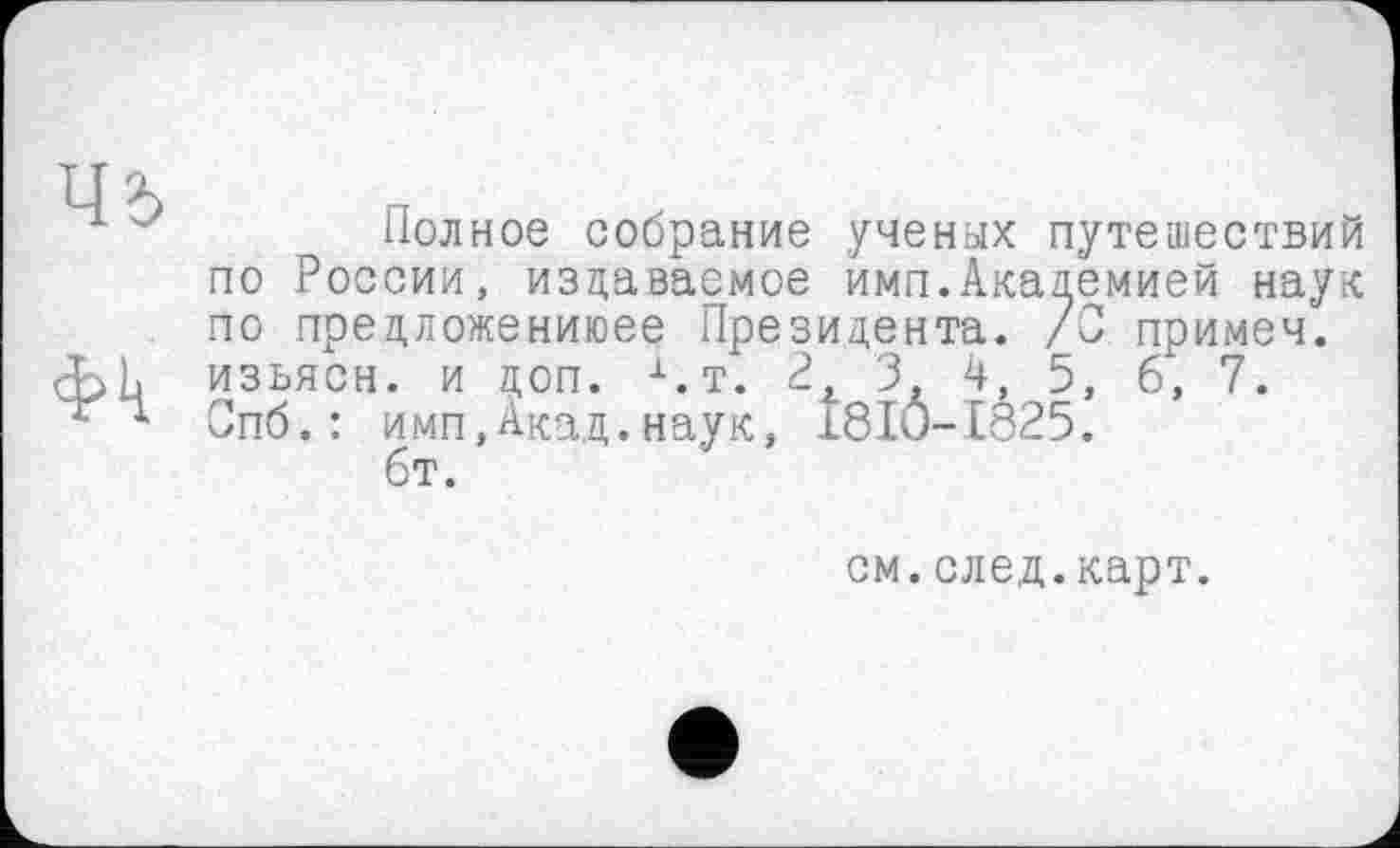 ﻿4î>
Фк
Полное собрание ученых путешествий по России, издаваемое ими.Академией наук по прецложениюее Президента. /О примеч. изьясн. и доп. і.т. 2 3, 4, 5, 6, 7. Опб.: имп,Акад.наук, 18IÔ-I825.
бт.
см.след.карт.